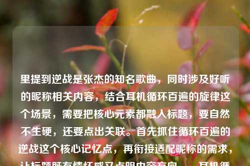里提到逆战是张杰的知名歌曲，同时涉及好听的昵称相关内容，结合耳机循环百遍的旋律这个场景，需要把核心元素都融入标题，要自然不生硬，还要点出关联。首先抓住循环百遍的逆战这个核心记忆点，再衔接适配昵称的需求，让标题既有情怀感又点明内容方向。，耳机循环百遍的逆战旋律，适配这些热血好听的昵称