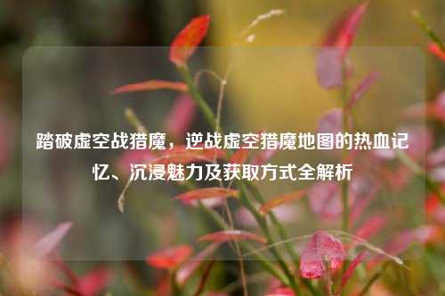 踏破虚空战猎魔，逆战虚空猎魔地图的热血记忆、沉浸魅力及获取方式全解析