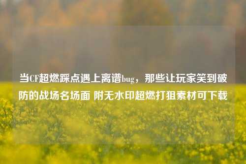 当CF超燃踩点遇上离谱bug，那些让玩家笑到破防的战场名场面 附无水印超燃打狙素材可下载