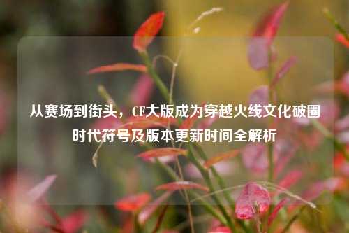 从赛场到街头,CF大版成为穿越火线文化破圈时代符号及版本更新时间全解析