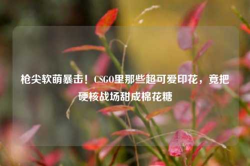 枪尖软萌暴击!CSGO里那些超可爱印花,竟把硬核战场甜成棉花糖