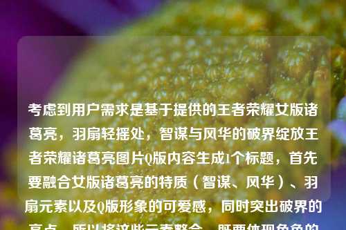 考虑到用户需求是基于提供的王者荣耀女版诸葛亮，羽扇轻摇处，智谋与风华的破界绽放王者荣耀诸葛亮图片Q版内容生成1个标题，首先要融合女版诸葛亮的特质（智谋、风华）、羽扇元素以及Q版形象的可爱感，同时突出破界的亮点。所以将这些元素整合，既要体现角色的魅力，又要点明Q版的形式，让标题既贴合内容又有吸引力，最终生成羽扇轻摇萌韵足！王者荣耀Q版女诸葛亮，智谋风华破界绽这个标题，既涵盖了关键元素，又符合简洁且有画面感的要求。