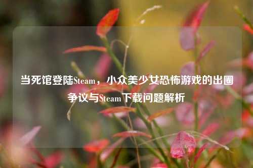 当死馆登陆Steam，小众美少女恐怖游戏的出圈争议与Steam下载问题解析