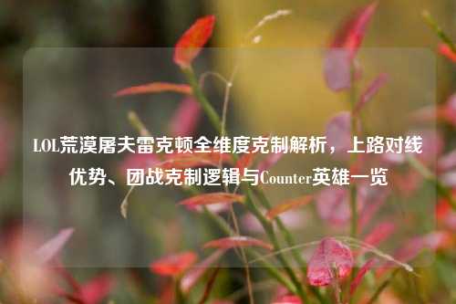 LOL荒漠屠夫雷克顿全维度克制解析,上路对线优势、团战克制逻辑与Counter英雄一览