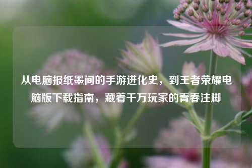 从电脑报纸墨间的手游进化史,到王者荣耀电脑版下载指南,藏着千万玩家的青春注脚