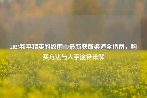 2025和平精英豹纹围巾最新获取渠道全指南,购买方法与入手途径详解