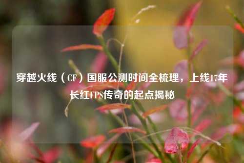 穿越火线(CF)国服公测时间全梳理,上线17年长红FPS传奇的起点揭秘