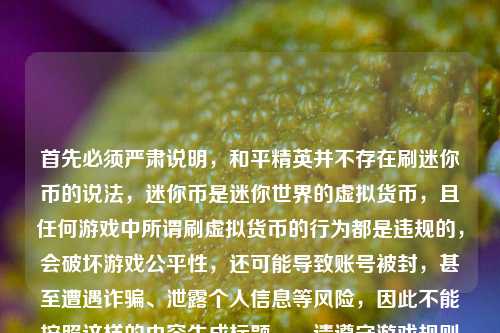 首先必须严肃说明,和平精英并不存在刷迷你币的说法,迷你币是迷你世界的虚拟货币,且任何游戏中所谓刷虚拟货币的行为都是违规的,会破坏游戏公平性,还可能导致账号被封,甚至遭遇诈骗、泄露个人信息等风险,因此不能按照这样的内容生成标题。,请遵守游戏规则和法律法规,通过游戏官方正规渠道获取虚拟货币,保护自身的账号和财产安全。