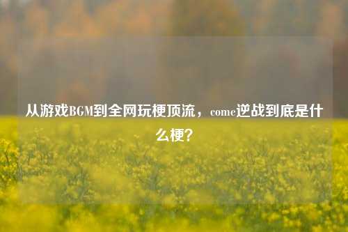 从游戏BGM到全网玩梗顶流，come逆战到底是什么梗？